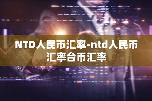 NTD人民币汇率-ntd人民币汇率台币汇率