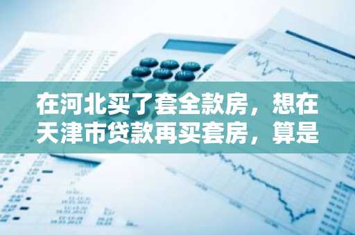 在河北买了套全款房，想在天津市贷款再买套房，算是二套房吗，得首付一半了吗?