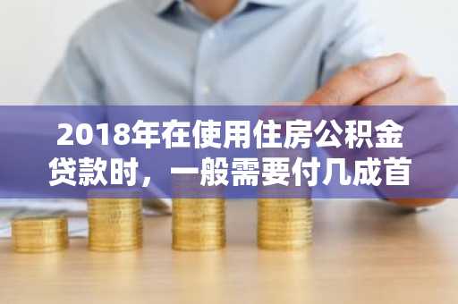 2018年在使用住房公积金贷款时，一般需要付几成首付啊？