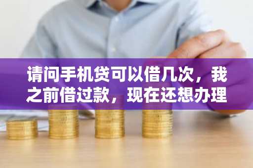 请问手机贷可以借几次，我之前借过款，现在还想办理？