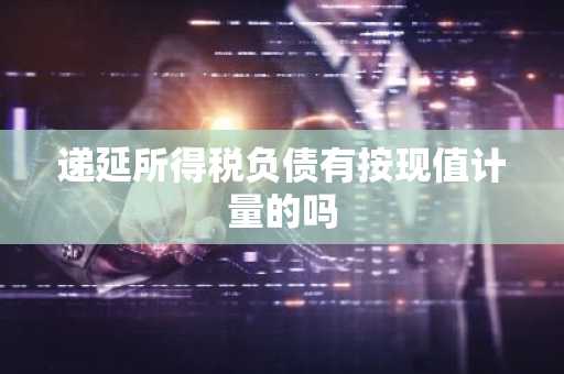 递延所得税负债有按现值计量的吗
