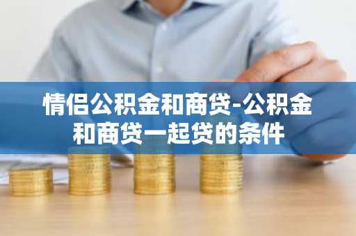 情侣公积金和商贷-公积金和商贷一起贷的条件