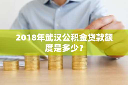 2018年武汉公积金贷款额度是多少？
