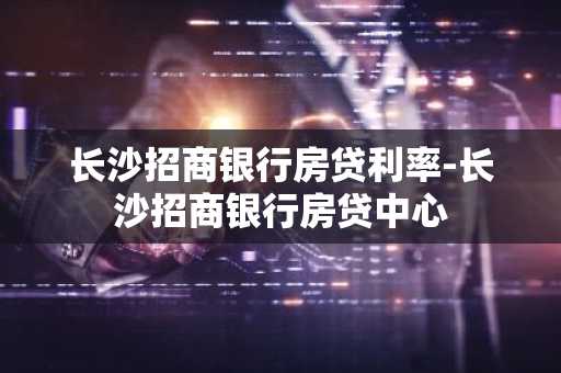 长沙招商银行房贷利率-长沙招商银行房贷中心
