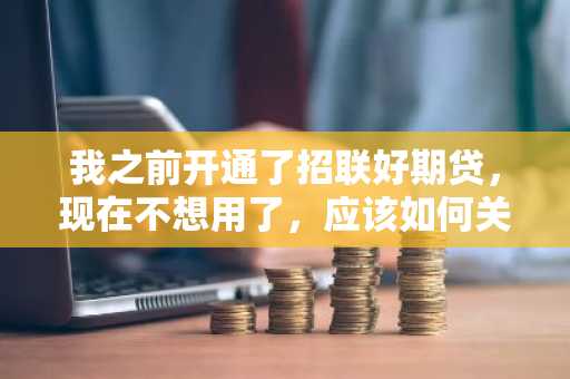 我之前开通了招联好期贷，现在不想用了，应该如何关闭招联好期贷呢？