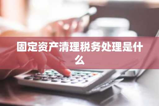 固定资产清理税务处理是什么