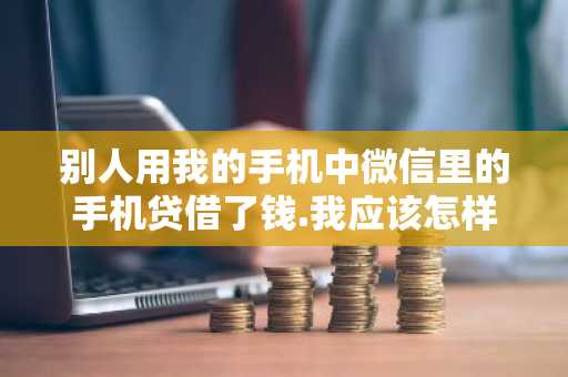 别人用我的手机中微信里的手机贷借了钱.我应该怎样办？