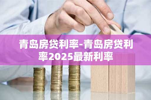 青岛房贷利率-青岛房贷利率2025最新利率