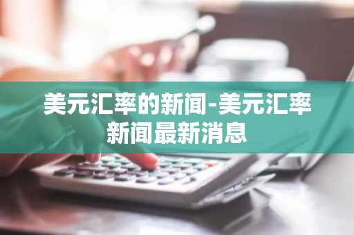 美元汇率的新闻-美元汇率新闻最新消息