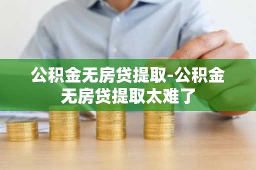 公积金无房贷提取-公积金无房贷提取太难了