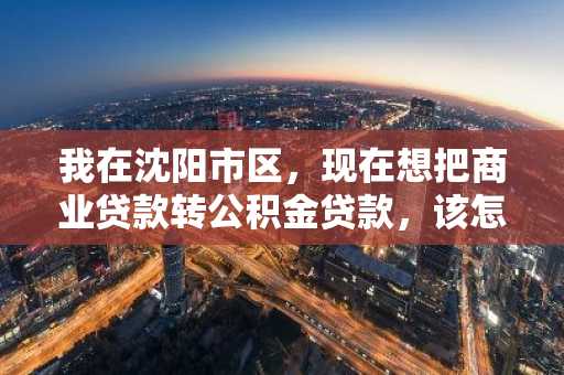 我在沈阳市区，现在想把商业贷款转公积金贷款，该怎么办理啊？