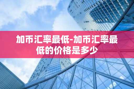 加币汇率最低-加币汇率最低的价格是多少