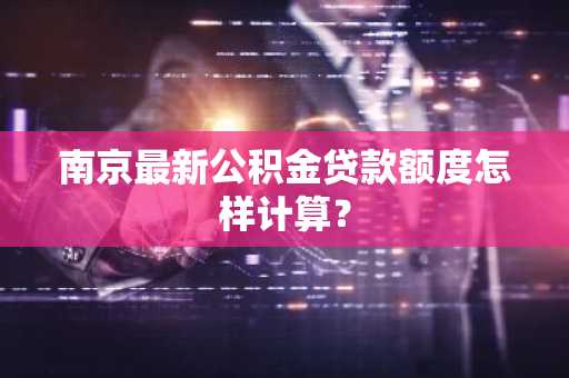 南京最新公积金贷款额度怎样计算？