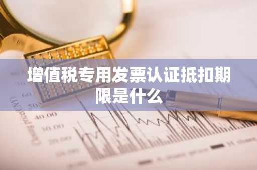 增值税专用发票认证抵扣期限是什么