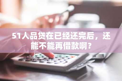 51人品贷在已经还完后，还能不能再借款啊？