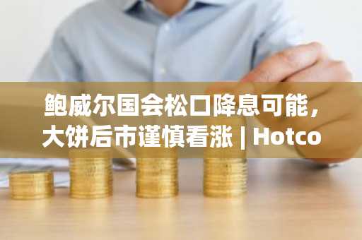 鲍威尔国会松口降息可能，大饼后市谨慎看涨 | Hotcoin Research 市场洞察