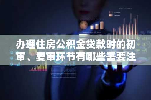 办理住房公积金贷款时的初审、复审环节有哪些需要注意啊?