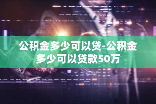 公积金多少可以贷-公积金多少可以贷款50万