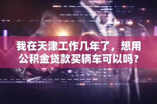 我在天津工作几年了，想用公积金贷款买辆车可以吗？