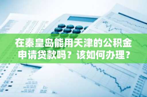 在秦皇岛能用天津的公积金申请贷款吗？该如何办理？