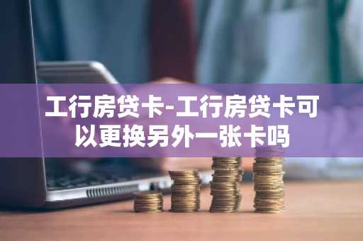 工行房贷卡-工行房贷卡可以更换另外一张卡吗