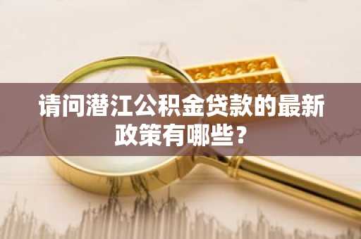 请问潜江公积金贷款的最新政策有哪些？