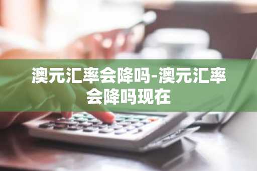 澳元汇率会降吗-澳元汇率会降吗现在