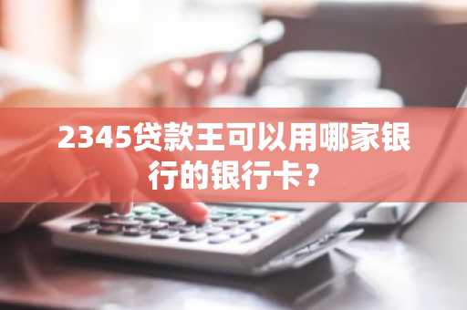 2345贷款王可以用哪家银行的银行卡？