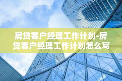 房贷客户经理工作计划-房贷客户经理工作计划怎么写
