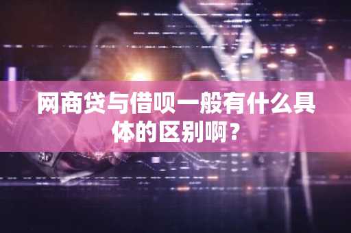 网商贷与借呗一般有什么具体的区别啊？