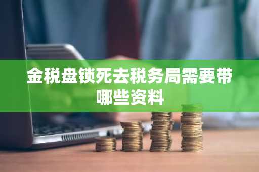 金税盘锁死去税务局需要带哪些资料