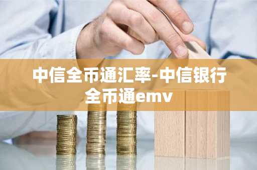 中信全币通汇率-中信银行全币通emv