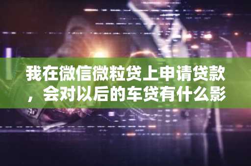 我在微信微粒贷上申请贷款，会对以后的车贷有什么影响吗？