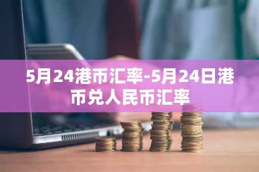 5月24港币汇率-5月24日港币兑人民币汇率
