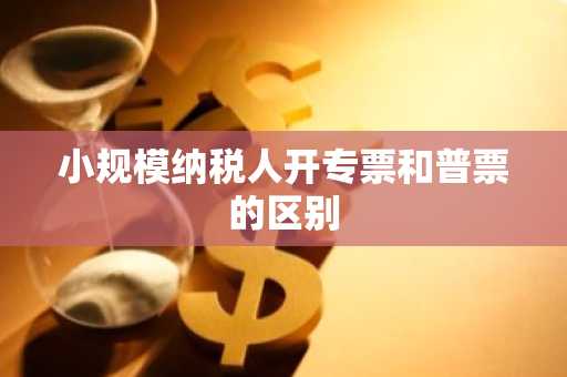 小规模纳税人开专票和普票的区别