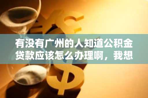 有没有广州的人知道公积金贷款应该怎么办理啊，我想要去办理公积金贷款，需要什么条件？需要什么资料?
