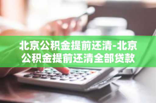 北京公积金提前还清-北京公积金提前还清全部贷款