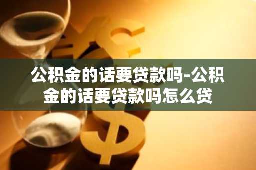 公积金的话要贷款吗-公积金的话要贷款吗怎么贷