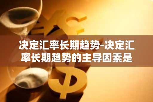 决定汇率长期趋势-决定汇率长期趋势的主导因素是