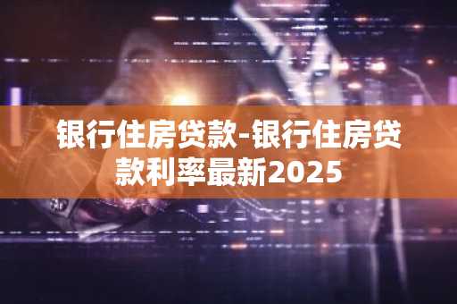 银行住房贷款-银行住房贷款利率最新2025
