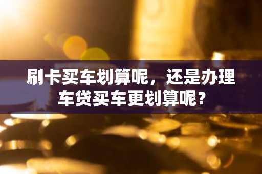 刷卡买车划算呢，还是办理车贷买车更划算呢？