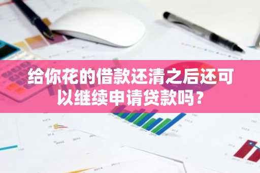 给你花的借款还清之后还可以继续申请贷款吗？