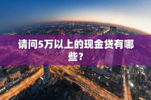 请问5万以上的现金贷有哪些？