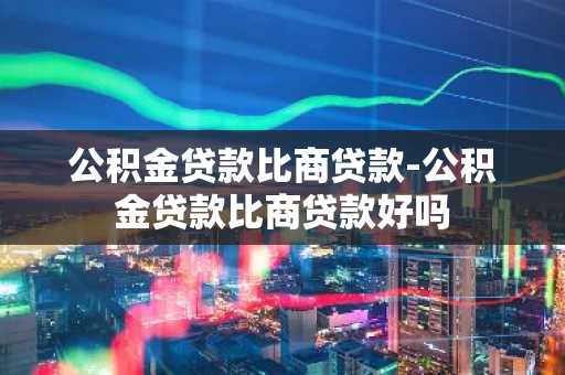 公积金贷款比商贷款-公积金贷款比商贷款好吗