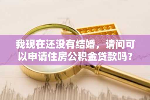 我现在还没有结婚，请问可以申请住房公积金贷款吗？