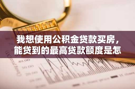 我想使用公积金贷款买房，能贷到的最高贷款额度是怎么计算出来的？