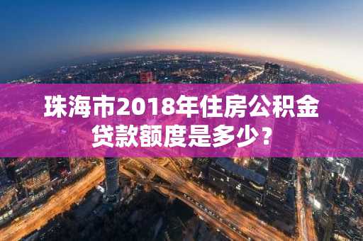 珠海市2018年住房公积金贷款额度是多少？
