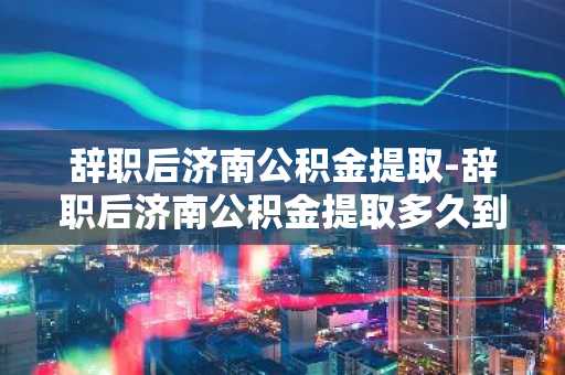 辞职后济南公积金提取-辞职后济南公积金提取多久到账