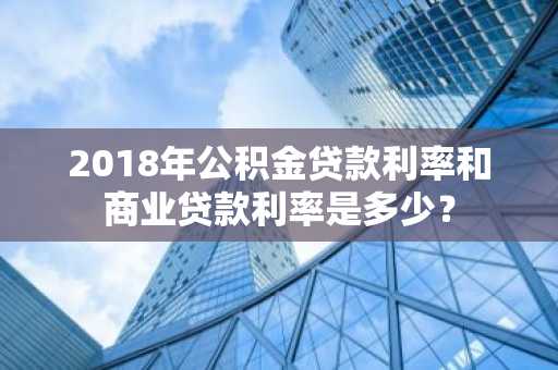 2018年公积金贷款利率和商业贷款利率是多少？