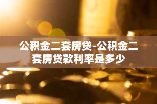 公积金二套房贷-公积金二套房贷款利率是多少